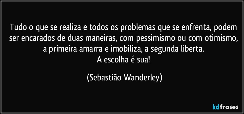 Tudo o que se realiza e todos os problemas que se enfrenta, podem ser encarados de duas maneiras, com pessimismo ou com otimismo, a primeira amarra e imobiliza, a segunda liberta. 
A escolha é sua! (Sebastião Wanderley)