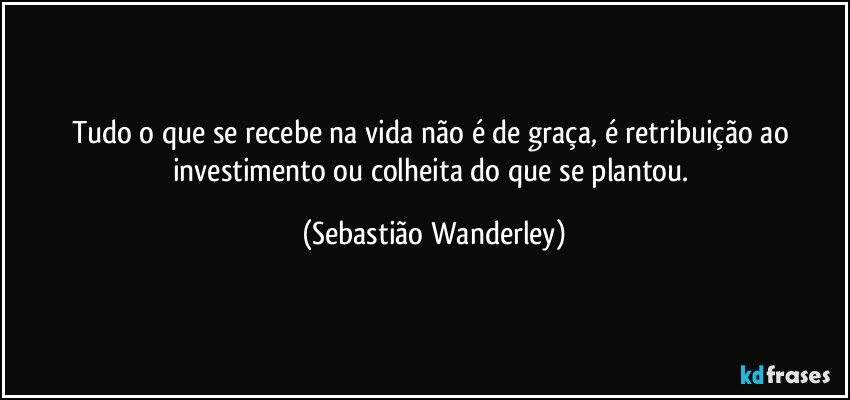 Tudo o que se recebe na vida não é de graça, é retribuição ao investimento ou colheita do que se plantou. (Sebastião Wanderley)