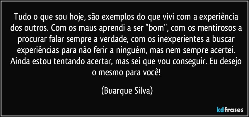 Tudo o que sou hoje, são exemplos do que vivi com a experiência dos outros. Com os maus aprendi a ser "bom", com os mentirosos a procurar falar sempre a verdade, com os inexperientes a buscar experiências para não ferir a ninguém, mas nem sempre acertei. Ainda estou tentando acertar, mas sei que vou conseguir. Eu desejo o mesmo para você! (Buarque Silva)