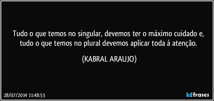 Tudo o que temos no singular, devemos ter o máximo cuidado e, tudo o que temos no plural devemos aplicar toda á atenção. (KABRAL ARAUJO)