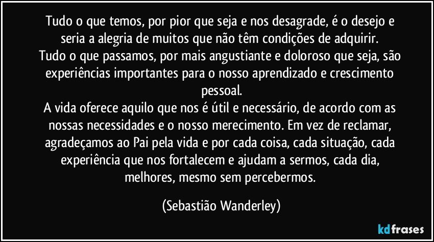 Tudo o que temos, por pior que seja e nos desagrade, é o desejo e seria a alegria de muitos que não têm condições de adquirir. 
Tudo o que passamos, por mais angustiante e doloroso que seja, são experiências importantes para o nosso aprendizado e crescimento pessoal.
A vida oferece aquilo que nos é útil e necessário, de acordo com as nossas necessidades e o nosso merecimento. Em vez de reclamar, agradeçamos ao Pai pela vida e por cada coisa, cada situação, cada experiência que nos fortalecem e ajudam a sermos, cada dia, melhores, mesmo sem percebermos. (Sebastião Wanderley)