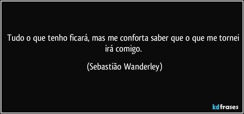 Tudo o que tenho ficará, mas me conforta saber que o que me tornei irá comigo. (Sebastião Wanderley)