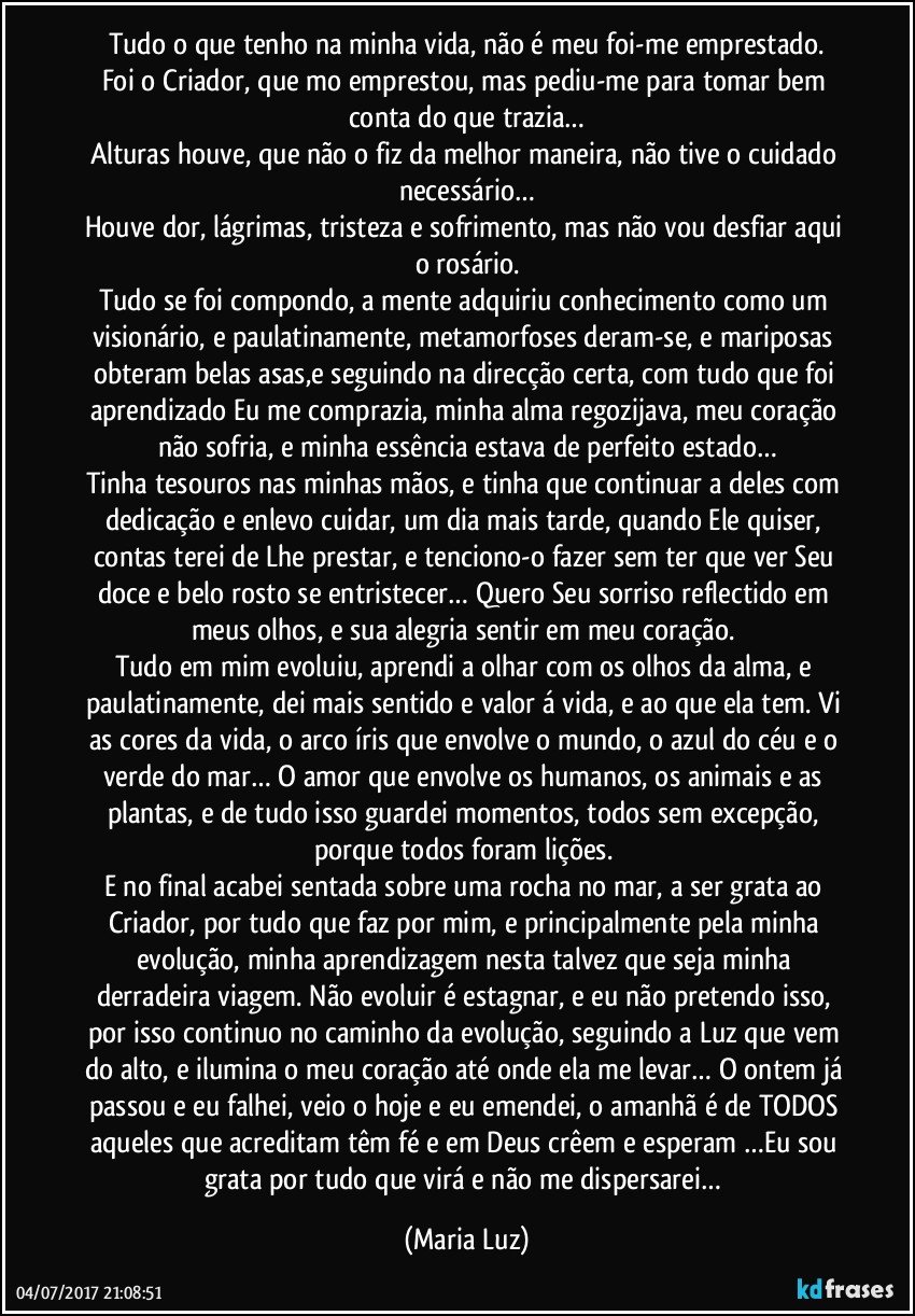 Tudo o que tenho na minha vida, não é meu foi-me emprestado.
Foi o Criador, que mo emprestou, mas pediu-me para tomar bem conta do que trazia…
Alturas houve, que não o fiz da melhor maneira, não tive o cuidado necessário…
Houve dor, lágrimas, tristeza e sofrimento, mas não vou desfiar aqui o rosário.
Tudo se foi compondo, a mente adquiriu conhecimento como um visionário, e paulatinamente, metamorfoses deram-se, e mariposas obteram belas asas,e seguindo na direcção certa, com tudo que foi aprendizado Eu me comprazia, minha alma regozijava, meu coração não sofria, e minha essência estava de perfeito estado…
Tinha tesouros nas minhas mãos, e tinha que continuar a deles com dedicação e enlevo cuidar, um dia mais tarde, quando Ele quiser, contas terei de Lhe prestar, e tenciono-o fazer sem ter que ver Seu doce e belo rosto se entristecer… Quero Seu sorriso reflectido em meus olhos, e sua alegria sentir em meu coração. 
Tudo em mim evoluiu, aprendi a olhar com os olhos da alma, e paulatinamente, dei mais sentido e valor á vida, e ao que ela tem. Vi as cores da vida, o arco íris que envolve o mundo, o azul do céu e o verde do mar… O amor que envolve os humanos, os animais e as plantas, e de tudo isso guardei momentos, todos sem excepção, porque todos foram lições. 
E no final acabei sentada sobre uma rocha no mar, a ser grata ao Criador, por tudo que faz por mim, e principalmente pela minha evolução, minha aprendizagem nesta talvez que seja minha derradeira viagem. Não evoluir é estagnar, e eu não pretendo isso, por isso continuo no caminho da evolução, seguindo a Luz que vem do alto, e ilumina o meu coração até onde ela me levar… O ontem já passou e eu falhei, veio o hoje e eu emendei, o amanhã é de TODOS aqueles que acreditam têm fé e em Deus crêem e esperam …Eu sou grata por tudo que virá e não me dispersarei… (Maria Luz)