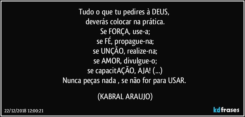 Tudo o que tu pedires à  DEUS, 
deverás colocar na prática.
Se FORÇA, use-a;
se FÉ, propague-na;
se UNÇÃO, realize-na;
se AMOR, divulgue-o;
se capacitAÇÃO, AJA! (...)
Nunca peças nada , se não for para USAR. (KABRAL ARAUJO)