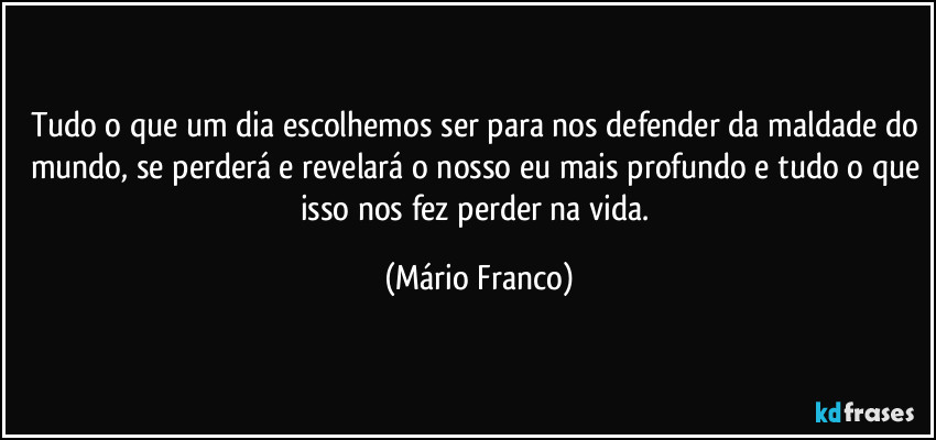 Tudo o que um dia escolhemos ser para nos defender da maldade do mundo, se perderá e revelará o nosso eu mais profundo e tudo o que isso nos fez perder na vida. (Mário Franco)