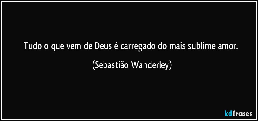 Tudo o que vem de Deus é carregado do mais sublime amor. (Sebastião Wanderley)