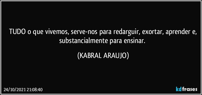 TUDO o que vivemos, serve-nos para redarguir, exortar, aprender  e,
substancialmente para ensinar. (KABRAL ARAUJO)