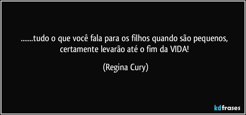 ...tudo o que você fala para os filhos quando são pequenos, certamente levarão  até o fim da VIDA! (Regina Cury)