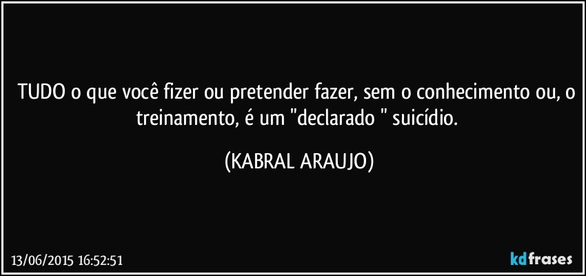 TUDO o que você fizer ou pretender fazer, sem o conhecimento ou, o treinamento, é um "declarado " suicídio. (KABRAL ARAUJO)