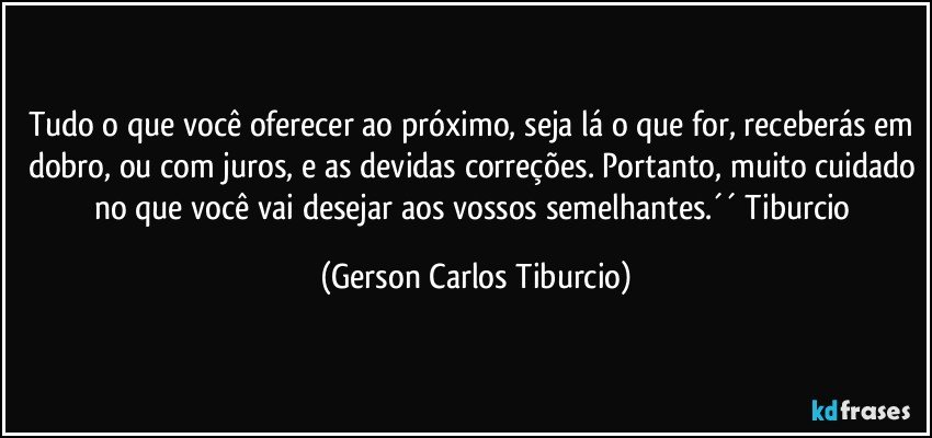 Tudo o que você oferecer ao próximo, seja lá o que for, receberás em dobro, ou com juros, e as devidas correções. Portanto, muito cuidado no que você vai desejar aos vossos semelhantes.´´ Tiburcio (Gerson Carlos Tiburcio)