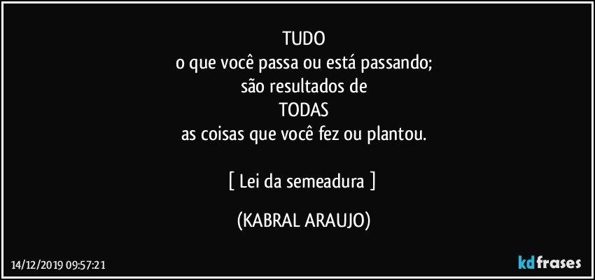 TUDO
o que você passa ou está passando;
são resultados de
TODAS
as coisas que você fez ou plantou.

[ Lei da semeadura  ] (KABRAL ARAUJO)