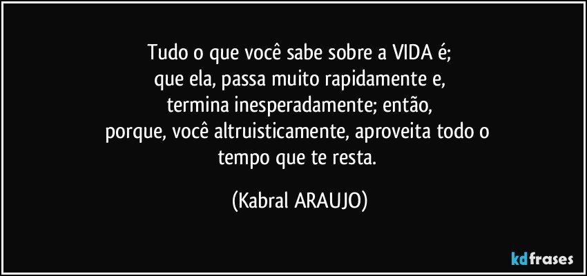 Tudo o que você sabe sobre a VIDA é;
que ela, passa muito rapidamente e,
termina inesperadamente; então,
porque, você altruisticamente, aproveita todo o 
tempo que te resta. (KABRAL ARAUJO)