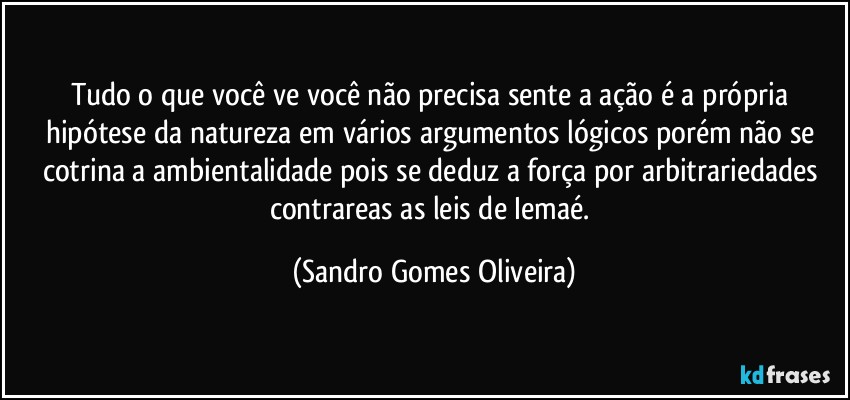 Tudo o que você ve você não precisa sente a ação é a própria hipótese da natureza em vários argumentos lógicos porém não se cotrina a ambientalidade pois se deduz a força por arbitrariedades contrareas as leis de Iemaé. (Sandro Gomes Oliveira)