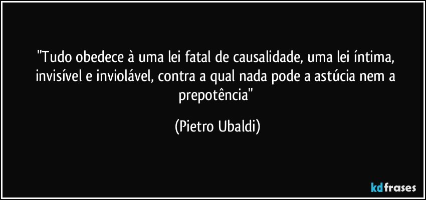 "Tudo obedece à uma lei fatal de causalidade, uma lei íntima, invisível e inviolável, contra a qual nada pode a astúcia nem a prepotência" (Pietro Ubaldi)