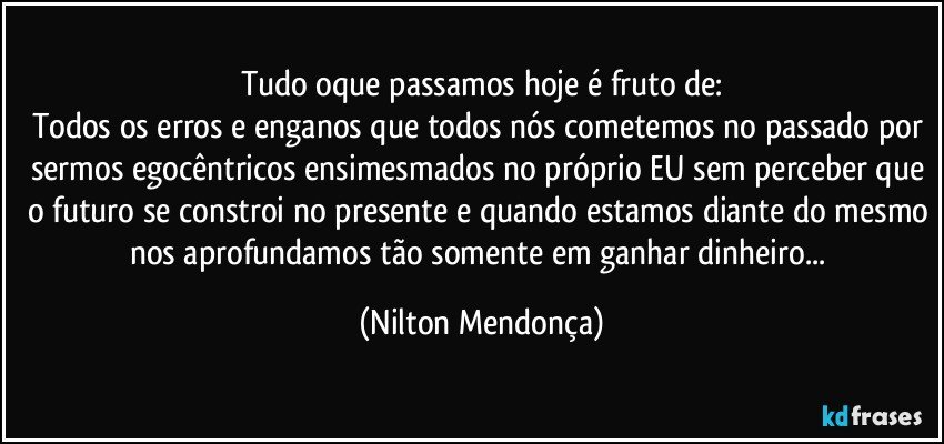 Tudo oque passamos hoje é fruto de:
Todos os erros e enganos que todos nós cometemos no passado por sermos egocêntricos ensimesmados no próprio EU sem perceber que o futuro se constroi no presente e quando estamos diante do mesmo nos aprofundamos tão somente em ganhar dinheiro... (Nilton Mendonça)