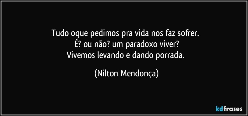 Tudo oque pedimos pra vida nos faz sofrer. 
É? ou não? um paradoxo viver?
Vivemos levando e dando porrada. (Nilton Mendonça)