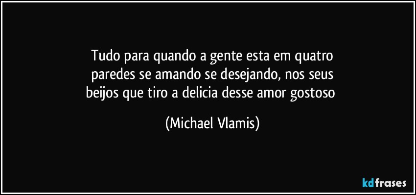 Tudo para quando a gente esta em quatro
paredes se amando se desejando, nos seus
beijos que tiro a delicia desse amor gostoso (Michael Vlamis)