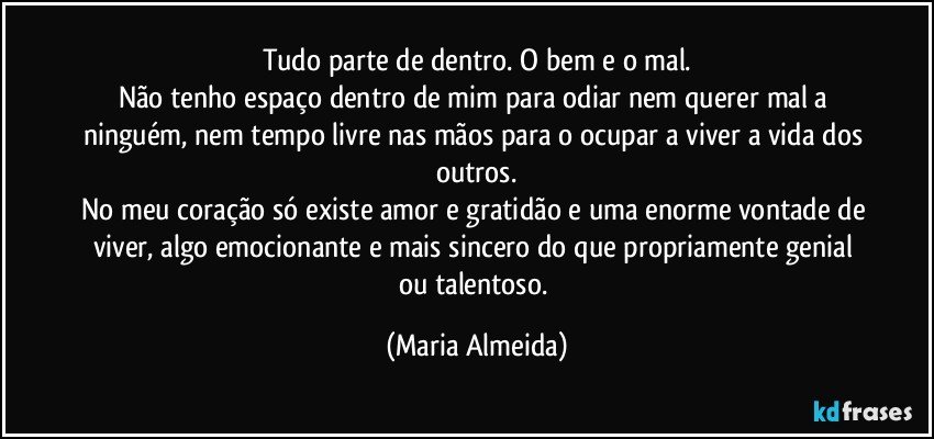 Tudo parte de dentro. O bem e o mal.
Não tenho espaço dentro de mim para odiar nem querer mal a ninguém, nem tempo livre nas mãos para o ocupar a viver a vida dos outros.
No meu coração só existe amor e gratidão e uma enorme vontade de viver, algo emocionante e mais sincero do que propriamente genial ou talentoso. (Maria Almeida)