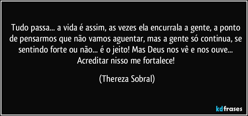 Tudo passa... a vida é assim, as vezes ela encurrala a gente, a ponto de pensarmos que não vamos aguentar, mas a gente só continua, se sentindo forte ou não... é o jeito! Mas Deus nos vê e nos ouve... Acreditar nisso me fortalece! (Thereza Sobral)
