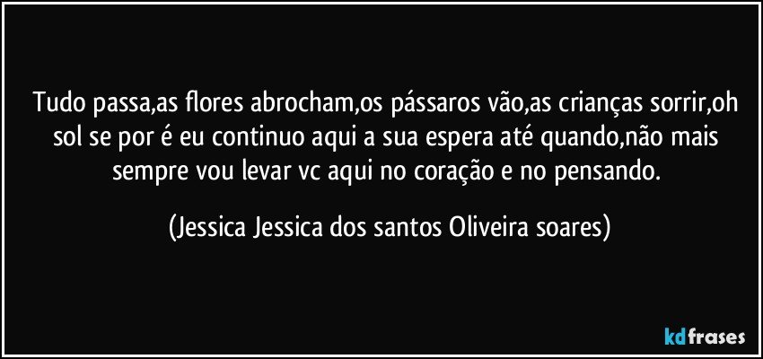 Tudo passa,as flores abrocham,os pássaros vão,as crianças sorrir,oh sol se por é eu continuo aqui a sua espera até quando,não mais sempre vou levar vc aqui no coração e no pensando. (Jessica Jessica dos santos Oliveira soares)