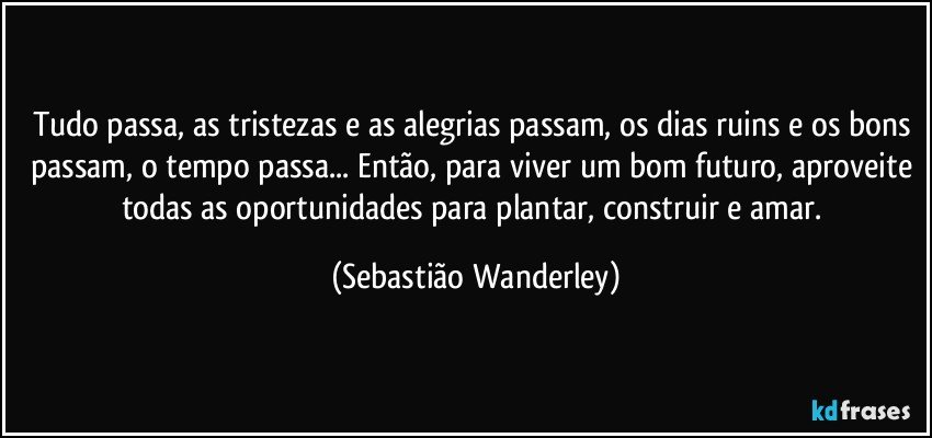 Tudo passa, as tristezas e as alegrias passam, os dias ruins e os bons passam, o tempo passa... Então, para viver um bom futuro, aproveite todas as oportunidades para plantar, construir e amar. (Sebastião Wanderley)