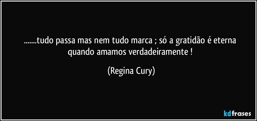 ...tudo passa   mas nem tudo marca ;  só   a gratidão  é eterna quando amamos verdadeiramente ! (Regina Cury)