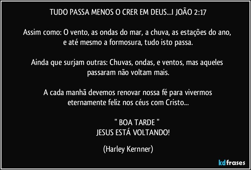 TUDO PASSA MENOS O CRER EM DEUS...I JOÃO 2:17

Assim como: O vento, as ondas do mar, a chuva, as estações do ano, e até mesmo a formosura, tudo isto passa.

Ainda que surjam outras: Chuvas, ondas, e ventos, mas aqueles passaram não voltam mais.

 A cada manhã devemos renovar nossa fé para vivermos eternamente feliz nos céus com Cristo...

                                  " BOA TARDE "
                       JESUS ESTÁ VOLTANDO! (Harley Kernner)