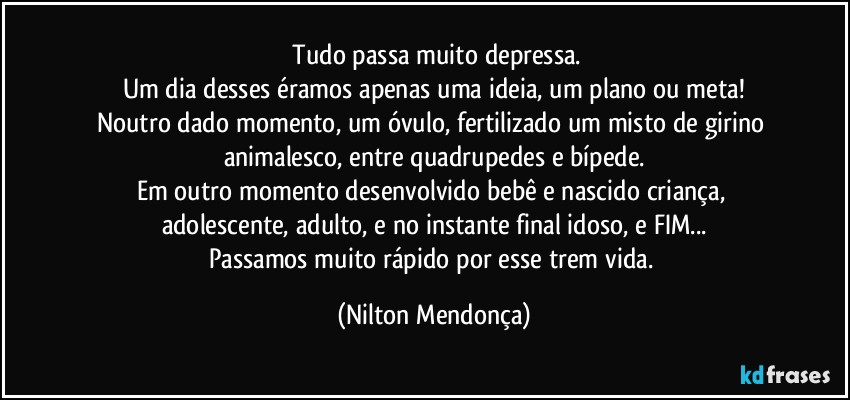 ⁠Tudo passa muito depressa.
Um dia desses éramos apenas uma ideia, um plano ou meta!
Noutro dado momento, um óvulo, fertilizado um misto de girino animalesco, entre quadrupedes e bípede.
Em outro momento desenvolvido bebê e nascido criança, adolescente, adulto, e no instante final idoso, e FIM...
Passamos muito rápido por esse trem vida. (Nilton Mendonça)