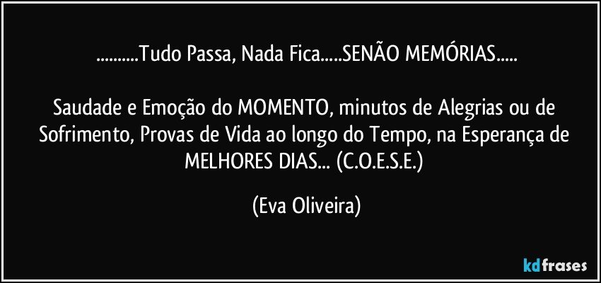 ...Tudo Passa, Nada Fica...SENÃO MEMÓRIAS...

Saudade e Emoção do MOMENTO, minutos de Alegrias ou de Sofrimento, Provas de Vida ao longo do Tempo, na Esperança de MELHORES DIAS... (C.O.E.S.E.) (Eva Oliveira)
