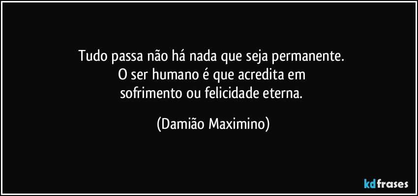 Tudo passa não há nada que seja permanente. 
O ser humano é que acredita em 
sofrimento ou felicidade eterna. (Damião Maximino)