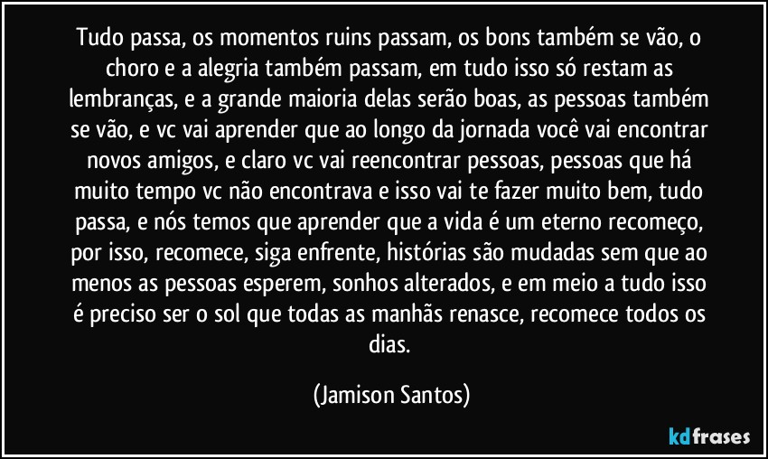 Tudo passa, os momentos ruins passam, os bons também se vão, o choro e a alegria também passam, em tudo isso só restam as lembranças, e a grande maioria delas serão boas, as pessoas também se vão, e vc vai aprender que ao longo da jornada você vai encontrar novos amigos, e claro vc vai reencontrar pessoas, pessoas que há muito tempo vc não encontrava e isso vai te fazer muito bem, tudo passa, e nós temos que aprender que a vida é um eterno recomeço, por isso, recomece, siga enfrente, histórias são mudadas sem que ao menos as pessoas esperem, sonhos alterados, e em meio a tudo isso é preciso ser o sol que todas as manhãs renasce, recomece todos os dias. (Jamison Santos)