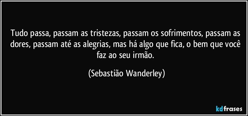 Tudo passa, passam as tristezas, passam os sofrimentos, passam as dores, passam até as alegrias, mas há algo que fica, o bem que você faz ao seu irmão. (Sebastião Wanderley)