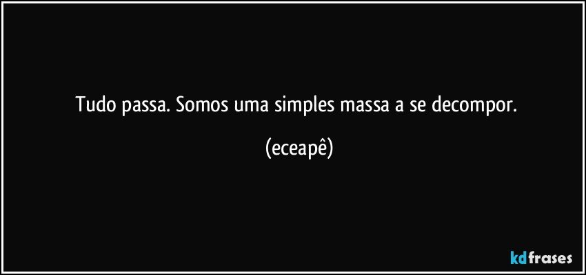 Tudo passa. Somos uma simples massa a se decompor. (eceapê)