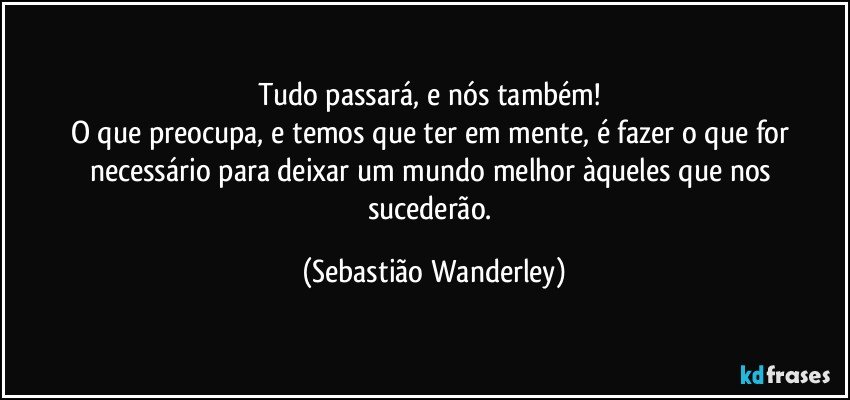 Tudo passará, e nós também! 
O que preocupa, e temos que ter em mente, é fazer o que for necessário para deixar um mundo melhor àqueles que nos sucederão. (Sebastião Wanderley)