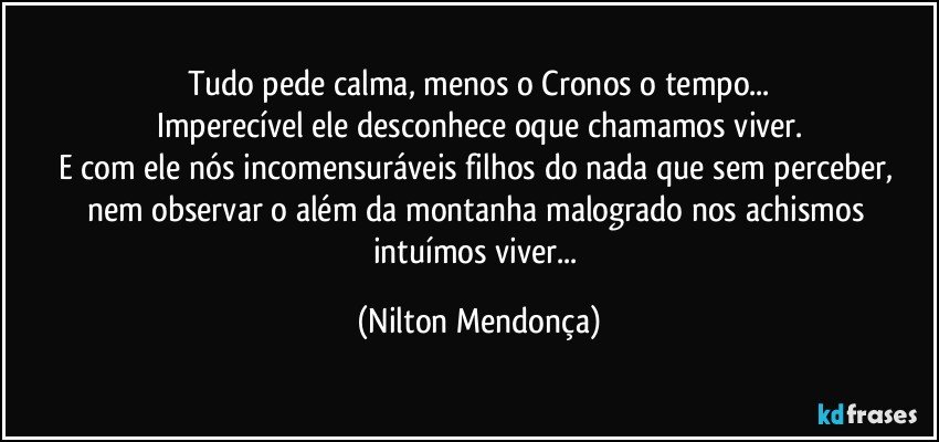 Tudo pede calma, menos o Cronos o tempo...
Imperecível ele desconhece oque chamamos viver.
E com ele nós incomensuráveis filhos do nada que sem perceber, nem observar o além da montanha malogrado nos achismos intuímos viver... (Nilton Mendonça)