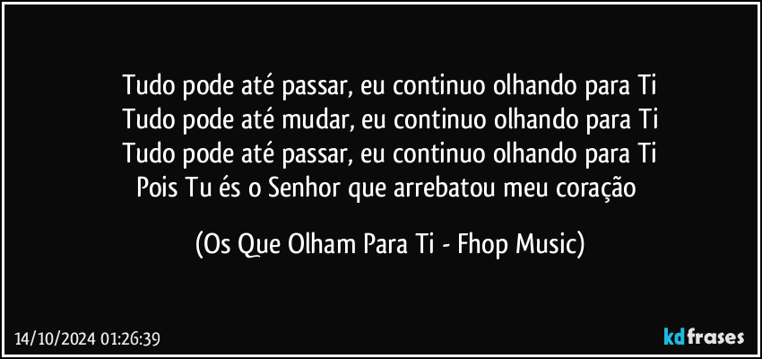 Tudo pode até passar, eu continuo olhando para Ti
Tudo pode até mudar, eu continuo olhando para Ti
Tudo pode até passar, eu continuo olhando para Ti
Pois Tu és o Senhor que arrebatou meu coração (Os Que Olham Para Ti - Fhop Music)