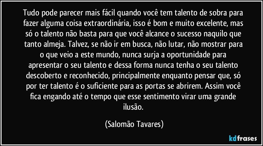 Tudo pode parecer mais fácil quando você tem talento de sobra para fazer alguma coisa extraordinária, isso é bom e muito excelente, mas só o talento não basta para que você alcance o sucesso naquilo que tanto almeja. Talvez, se não ir em busca, não lutar, não mostrar para o que veio a este mundo, nunca surja a oportunidade para apresentar o seu talento e dessa forma nunca tenha o seu talento descoberto e reconhecido, principalmente enquanto pensar que, só por ter talento é o suficiente para as portas se abrirem. Assim você fica engando até o tempo que esse sentimento virar uma grande ilusão. (Salomão Tavares)