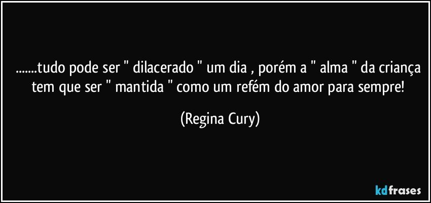 ...tudo pode ser " dilacerado " um dia , porém a " alma " da criança tem que ser " mantida " como um refém do amor  para sempre! (Regina Cury)