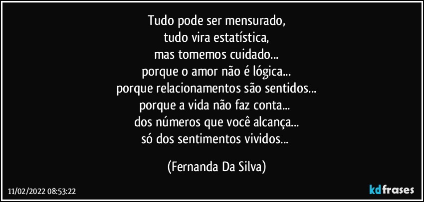 tudo pode ser mensurado,
tudo vira estatística,
mas tomemos cuidado...
porque o amor não é lógica...
porque relacionamentos são sentidos...
porque a vida não faz conta... 
dos números que você alcança...
só dos sentimentos vividos... (Fernanda Da Silva)