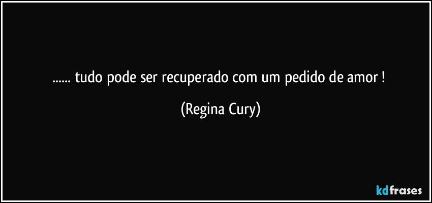 ... tudo pode ser recuperado  com um pedido de  amor ! (Regina Cury)