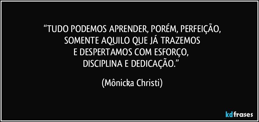 “TUDO PODEMOS APRENDER, PORÉM, PERFEIÇÃO,
SOMENTE AQUILO QUE JÁ TRAZEMOS
E DESPERTAMOS COM ESFORÇO, 
DISCIPLINA E DEDICAÇÃO.” (Mônicka Christi)