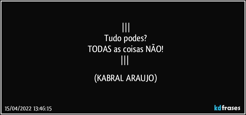 
Tudo podes?
TODAS as coisas NÃO!
 (KABRAL ARAUJO)