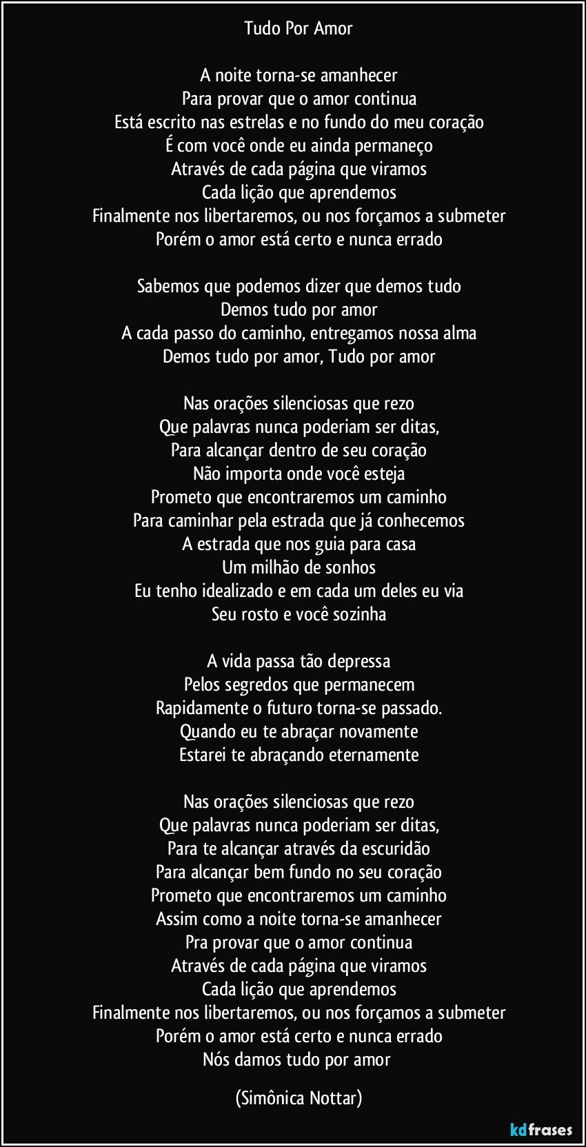 Tudo Por Amor

A noite torna-se amanhecer
Para provar que o amor continua
Está escrito nas estrelas e no fundo do meu coração
É com você onde eu ainda permaneço
Através de cada página que viramos
Cada lição que aprendemos
Finalmente nos libertaremos, ou nos forçamos a submeter
Porém o amor está certo e nunca errado

Sabemos que podemos dizer que demos tudo
Demos tudo por amor
A cada passo do caminho, entregamos nossa alma
Demos tudo por amor, Tudo por amor

Nas orações silenciosas que rezo
Que palavras nunca poderiam ser ditas,
Para alcançar dentro de seu coração
Não importa onde você esteja
Prometo que encontraremos um caminho
Para caminhar pela estrada que já conhecemos
A estrada que nos guia para casa
Um milhão de sonhos
Eu tenho idealizado e em cada um deles eu via
Seu rosto e você sozinha

A vida passa tão depressa
Pelos segredos que permanecem
Rapidamente o futuro torna-se passado.
Quando eu te abraçar novamente
Estarei te abraçando eternamente

Nas orações silenciosas que rezo
Que palavras nunca poderiam ser ditas,
Para te alcançar através da escuridão
Para alcançar bem fundo no seu coração
Prometo que encontraremos um caminho
Assim como a noite torna-se amanhecer
Pra provar que o amor continua
Através de cada página que viramos
Cada lição que aprendemos
Finalmente nos libertaremos, ou nos forçamos a submeter
Porém o amor está certo e nunca errado
Nós damos tudo por amor (Simônica Nottar)