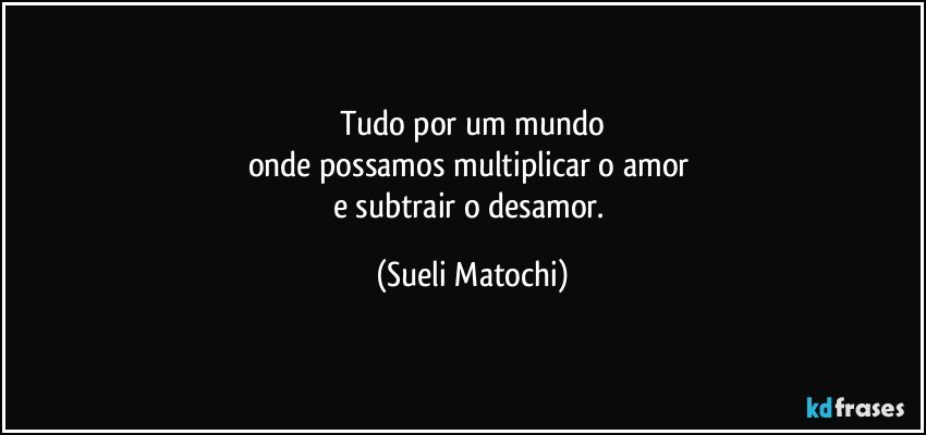 Tudo por um mundo
onde possamos multiplicar o amor 
e subtrair o desamor. (Sueli Matochi)