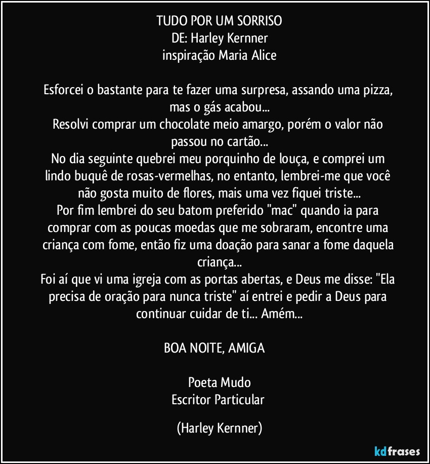 TUDO POR UM SORRISO
DE: Harley Kernner
inspiração Maria Alice

Esforcei o bastante para te fazer uma surpresa, assando uma pizza, mas o gás acabou...
Resolvi comprar um chocolate meio amargo, porém o valor não passou no cartão...
No dia seguinte quebrei meu porquinho de louça, e comprei um lindo buquê de rosas-vermelhas, no entanto, lembrei-me que você não gosta muito de flores, mais uma vez fiquei triste...
Por fim lembrei do seu batom preferido "mac" quando ia para comprar com as poucas moedas que me sobraram, encontre uma criança com fome, então fiz uma doação para sanar a fome daquela criança...
Foi aí que vi uma igreja com as portas abertas, e Deus me disse: "Ela precisa de oração para nunca triste" aí entrei e pedir a Deus para continuar cuidar de ti... Amém...

BOA NOITE, AMIGA ❤️

Poeta Mudo
Escritor Particular (Harley Kernner)