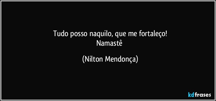 Tudo posso naquilo, que me fortaleço!
Namastê (Nilton Mendonça)