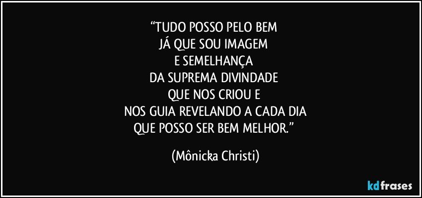 “TUDO POSSO PELO BEM 
JÁ QUE SOU IMAGEM 
E SEMELHANÇA 
DA SUPREMA DIVINDADE 
QUE NOS CRIOU E 
NOS GUIA REVELANDO A CADA DIA
QUE POSSO SER BEM MELHOR.” (Mônicka Christi)