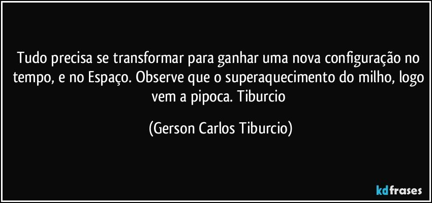 Tudo precisa se transformar para ganhar uma nova configuração no tempo, e no Espaço. Observe que o superaquecimento do milho, logo vem a pipoca. Tiburcio (Gerson Carlos Tiburcio)