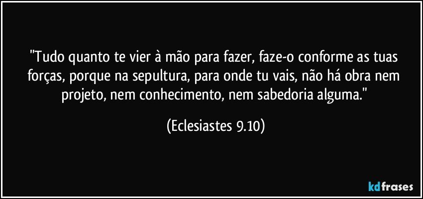 "Tudo quanto te vier à mão para fazer, faze-o conforme as tuas forças, porque na sepultura, para onde tu vais, não há obra nem projeto, nem conhecimento, nem sabedoria alguma." (Eclesiastes 9.10)