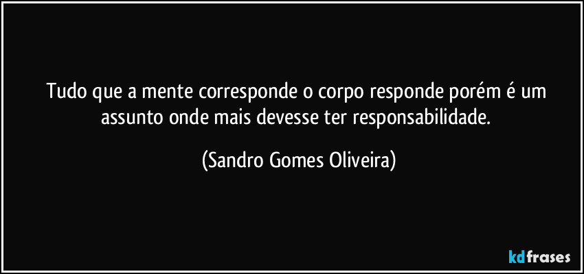 Tudo que a mente corresponde o corpo responde porém é um assunto onde mais devesse ter responsabilidade. (Sandro Gomes Oliveira)